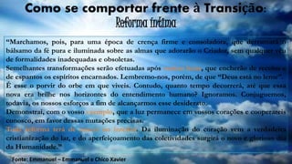 “Marchamos, pois, para uma época de crença firme e consoladora, que derramará o
bálsamo da fé pura e iluminada sobre as almas que adorarão o Criador, sem qualquer véu
de formalidades inadequadas e obsoletas.
Semelhantes transformações serão efetuadas após muitas lutas, que encherão de receios e
de espantos os espíritos encarnados. Lembremo-nos, porém, de que “Deus está no leme”.
É esse o porvir do orbe em que viveis. Contudo, quanto tempo decorrerá, até que essa
nova era brilhe nos horizontes do entendimento humano? Ignoramos. Conjuguemos,
todavia, os nossos esforços a fim de alcançarmos esse desiderato.
Demonstrai, com o vosso exemplo, que a luz permanece em vossos corações e cooperareis
conosco, em favor dessas mutações precisas.
Toda reforma terá de nascer no interior. Da iluminação do coração vem a verdadeira
cristianização do lar, e do aperfeiçoamento das coletividades surgirá o novo e glorioso dia
da Humanidade.”
Como se comportar frente à Transição:
Reforma íntima
Fonte: Emmanuel – Emmanuel e Chico Xavier
 