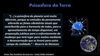 “(...) a psicosfera do planeta será muito
diferente, porque as emissões do pensamento
alterarão as faixas vibratórias atuais que
contribuirão para a harmonia de todos, para o
aproveitamento do tempo disponível, em
preparação jubilosa para o enfrentamento da
mudança que terá lugar para muitos mediante
a desencarnação que os levará para outro
campo da realidade.” – Bezerra de Menezes
Fonte: Nas fronteiras da nova era – Suely Caldas Schubert
Psicosfera da Terra
 