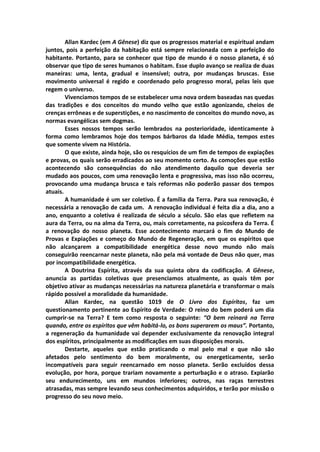 Allan Kardec (em A Gênese) diz que os progressos material e espiritual andam
juntos, pois a perfeição da habitação está sempre relacionada com a perfeição do
habitante. Portanto, para se conhecer que tipo de mundo é o nosso planeta, é só
observar que tipo de seres humanos o habitam. Esse duplo avanço se realiza de duas
maneiras: uma, lenta, gradual e insensível; outra, por mudanças bruscas. Esse
movimento universal é regido e coordenado pelo progresso moral, pelas leis que
regem o universo.
        Vivenciamos tempos de se estabelecer uma nova ordem baseadas nas quedas
das tradições e dos conceitos do mundo velho que estão agonizando, cheios de
crenças errôneas e de superstições, e no nascimento de conceitos do mundo novo, as
normas evangélicas sem dogmas.
        Esses nossos tempos serão lembrados na posterioridade, identicamente à
forma como lembramos hoje dos tempos bárbaros da Idade Média, tempos estes
que somente vivem na História.
        O que existe, ainda hoje, são os resquícios de um fim de tempos de expiações
e provas, os quais serão erradicados ao seu momento certo. As comoções que estão
acontecendo são consequências do não atendimento daquilo que deveria ser
mudado aos poucos, com uma renovação lenta e progressiva, mas isso não ocorreu,
provocando uma mudança brusca e tais reformas não poderão passar dos tempos
atuais.
        A humanidade é um ser coletivo. É a família da Terra. Para sua renovação, é
necessária a renovação de cada um. A renovação individual é feita dia a dia, ano a
ano, enquanto a coletiva é realizada de século a século. São elas que refletem na
aura da Terra, ou na alma da Terra, ou, mais corretamente, na psicosfera da Terra. É
a renovação do nosso planeta. Esse acontecimento marcará o fim do Mundo de
Provas e Expiações e começo do Mundo de Regeneração, em que os espíritos que
não alcançarem a compatibilidade energética desse novo mundo não mais
conseguirão reencarnar neste planeta, não pela má vontade de Deus não quer, mas
por incompatibilidade energética.
        A Doutrina Espírita, através da sua quinta obra da codificação. A Gênese,
anuncia as partidas coletivas que presenciamos atualmente, as quais têm por
objetivo ativar as mudanças necessárias na natureza planetária e transformar o mais
rápido possível a moralidade da humanidade.
        Allan Kardec, na questão 1019 de O Livro dos Espíritos, faz um
questionamento pertinente ao Espírito de Verdade: O reino do bem poderá um dia
cumprir-se na Terra? E tem como resposta o seguinte: “O bem reinará na Terra
quando, entre os espíritos que vêm habitá-lo, os bons superarem os maus”. Portanto,
a regeneração da humanidade vai depender exclusivamente da renovação integral
dos espíritos, principalmente as modificações em suas disposições morais.
        Destarte, aqueles que estão praticando o mal pelo mal e que não são
afetados pelo sentimento do bem moralmente, ou energeticamente, serão
incompatíveis para seguir reencarnado em nosso planeta. Serão excluídos dessa
evolução, por hora, porque trariam novamente a perturbação e o atraso. Expiarão
seu endurecimento, uns em mundos inferiores; outros, nas raças terrestres
atrasadas, mas sempre levando seus conhecimentos adquiridos, e terão por missão o
progresso do seu novo meio.
 