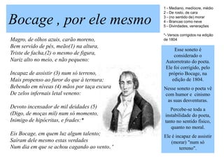 1 - Mediano, medíocre, médio
                                             2 - De rosto, de cara

Bocage , por ele mesmo                       3 - (no sentido de) morar
                                             4 - Brancas como neve
                                             5 - Divindades, venerações

                                             *- Versos corrigidos na edição
Magro, de olhos azuis, carão moreno,         de 1804
Bem servido de pés, meão(1) na altura,
                                                  Esse soneto é
Triste de facha,(2) o mesmo de figura,            considerado o
Nariz alto no meio, e não pequeno:            Autorretrato do poeta.
                                              Ele foi corrigido, pelo
Incapaz de assistir (3) num só terreno,        próprio Bocage, na
Mais propenso ao furor do que à ternura;         edição de 1804.
Bebendo em níveas (4) mãos por taça escura   Nesse soneto o poeta vê
De zelos infernais letal veneno:             com humor e cinismo
                                              as suas desventuras.
Devoto incensador de mil deidades (5)           Percebe-se toda a
(Digo, de moças mil) num só momento,         instabilidade do poeta,
Inimigo de hipócritas, e frades:*            tanto no sentido físico,
                                                quanto no moral.
Eis Bocage, em quem luz algum talento;       Ele é incapaz de assistir
Saíram dele mesmo estas verdades                 (morar) "num só
Num dia em que se achou cagando ao vento.*           terreno".
 