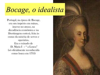 Bocage, o idealista
Portugal, na época de Bocage,
  era um império em ruínas,
      imerso no atraso, na
  decadência econômica e na
 libertinagem cortesã, feita às
 custas da miséria de servos e
            operários.
        Era o reinado de
    D. Maria I – “ a Louca”
 (só oficialmente reconhecida
     como louca em 1795)
 