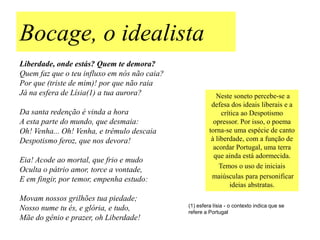 Bocage, o idealista
Liberdade, onde estás? Quem te demora?
Quem faz que o teu influxo em nós não caia?
Por que (triste de mim)! por que não raia
Já na esfera de Lísia(1) a tua aurora?                    Neste soneto percebe-se a
                                                        defesa dos ideais liberais e a
Da santa redenção é vinda a hora                            crítica ao Despotismo
A esta parte do mundo, que desmaia:                      opressor. Por isso, o poema
Oh! Venha... Oh! Venha, e trêmulo descaia              torna-se uma espécie de canto
Despotismo feroz, que nos devora!                       à liberdade, com a função de
                                                         acordar Portugal, uma terra
                                                         que ainda está adormecida.
Eia! Acode ao mortal, que frio e mudo
                                                           Temos o uso de iniciais
Oculta o pátrio amor, torce a vontade,
E em fingir, por temor, empenha estudo:                 maiúsculas para personificar
                                                                ideias abstratas.
Movam nossos grilhões tua piedade;
                                              (1) esfera lísia - o contexto indica que se
Nosso nume tu és, e glória, e tudo,           refere a Portugal
Mãe do gênio e prazer, oh Liberdade!
 
