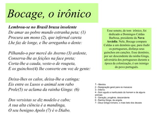 Bocage, o irônico
Lembrou-se no Brasil bruxa insolente
                                                            Esse soneto, de tom irônico, foi
De amar ao pobre mundo estranha peta; (1)                     dedicado a Domingos Caldas
Procura um mono (2), que infernal careta                      Barbosa, presidente da Nova
                                                            Arcádia. Nele, Bocage compara
Lhe faz de longe, e lhe arreganha o dente:                Caldas a um demônio que, para iludir
                                                              os portugueses, disfarça seus
Pilhando-o por mercê do Averno (3) ardente,               guinchos em canções. Esse demônio,
                                                          por ser descendente da rainha Ginga,
Conserva-lhe as feições na face preta;                    adversária dos portugueses durante a
Corta-lhe a cauda, veste-o de roupeta,                    época da colonização, é um inimigo
                                                                   do povo português.
E os guinchos(4) lhe converte em voz de gente:

Deixa-lhes os calos, deixa-lhe a catinga;
Eis entre os Lusos o animal sem rabo             1 - Mentira
                                                 2 - Designação geral para os macacos
Prole(5) se aclama da rainha Ginga: (6)          3 - Inferno
                                                 4 - Som agudo e inarticulado do homem e de alguns
                                                 animais
                                                 5 - Geração, progênie, descendente
Dos versistas se diz modelo e cabo;              6 - Rainha Ginga, da angola.
                                                 7 - Deus Grego-romano, o mais belo dos deuses
A sua alta ciência é a mandinga,
O seu benigno Apolo (7) é o Diabo.
 