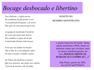 Bocage desbocado e libertino
Esse disforme, e rígido porraz                   SONETO DO
Do semblante me faz perder a cor:
                                            MEMBRO MONSTRUOSO
 E assombrado d'espanto, e de terror
Dar mais de cinco passos para trás:


A espada do membrudo Ferrabrás
De certo não metia mais horror:
Esse membro é capaz até de pôr
A amotinada Europa toda em paz.
                                              o soneto transcrito foi tirado “duma
                                               edição paulistana (1969), dentre as
Creio que nas fodais recreações
                                              inúmeras cópias que circulam, mais
Não te hão de a rija máquina sofrer             ou menos clandestinamente, do
Os mais corridos, sórdidos cações:                livro POESIAS ERÓTICAS,
                                              BURLESCAS E SATÍRICAS [...]”
De Vênus não desfrutas o prazer:
Que esse monstro, que alojas nos calções,        (São Paulo, janeiro de 2002.
 É porra de mostrar, não de foder.                 GLAUCO MATTOSO*)
 