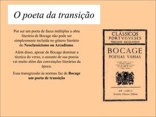 O poeta da transição
Por ser um poeta de faces múltiplas a obra
     literária de Bocage não pode ser
simplesmente incluída no gênero literário
   do Neoclassicismo ou Arcadismo.
 Além disso, apesar de Bocage dominar a
 técnica do verso, o assunto de sua poesia
vai muito além das convenções literárias da
                   época.
Essa transgressão às normas faz de Bocage
          um poeta de transição
 