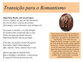 Transição para o Romantismo
Importuna Razão, não me persigas;
Cesse a ríspida voz que em vão murmura;
Se a lei do Amor se força da ternura
Nem domas, nem contrastas, nem mitingas:(1)

Se acusas os mortais, e os não abrigas,
Se (conhecendo o mal) não dás a cura,          Nesse soneto temos traços do Arcadismo e
Deixa-me apreciar minha loucura,                também do Romantismo. Marília está em
Importuna Razão, não me persigas.              outros laços, que pode ser entendido como
                                                    outros braços. Essa visão real, essa
                                              "Importuna Razão" persegue o eu-lírico, que,
É teu fim, teu projeto encher de pejo(2)      aos invés de lhe dar ouvidos, prefere apreciar
Esta alma, frágil vítima daquela              sua loucura. A Razão, personificada pelo uso
Que, injusta e vária, noutros laços vejo:      de iniciais maiúsculas, pede para que o eu-
                                               lírico fuja de sua amada, porém, seu desejo
                                               "É carpir, delirar, morrer por ela.". Nota-se
Queres que fuja de Marília bela,                  claramente que nesse poema existe um
Que a maldiga, a desdenhe; e meu desejo          conflito entre a razão árcade e a emoção
É carpir,(3) delirar, morrer por ela.                     tipicamente Romântica.
 