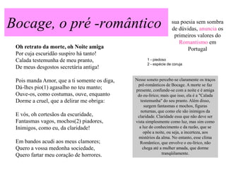 Bocage, o pré -romântico                                          sua poesia sem sombra
                                                                  de dúvidas, anuncia os
                                                                   primeiros valores do
                                                                     Romantismo em
 Oh retrato da morte, oh Noite amiga                                     Portugal
 Por cuja escuridão suspiro há tanto!
 Calada testemunha de meu pranto,                   1 - piedoso
                                                    2 - espécie de coruja
 De meus desgostos secretária antiga!

 Pois manda Amor, que a ti somente os diga,   Nesse soneto percebe-se claramente os traços
                                               prê-românticos de Bocage. A morte se faz
 Dá-lhes pio(1) agasalho no teu manto;        presente, confunde-se com a noite e é amiga
 Ouve-os, como costumas, ouve, enquanto        do eu-lírico; mais que isso, ela é a "Calada
 Dorme a cruel, que a delirar me obriga:         testemunha" do seu pranto. Além disso,
                                                   surgem fantasmas e mochos, figuras
                                                 noturnas, que como ele são inimigos da
 E vós, oh cortesãos da escuridade,            claridade. Claridade essa que não deve ser
 Fantasmas vagos, mochos(2) piadores,         vista simplesmente como luz, mas sim como
 Inimigos, como eu, da claridade!               a luz do conhecimento e da razão, que se
                                                   opõe a noite, ou seja, a incerteza, aos
                                               mistérios da alma. No entanto, esse clima
 Em bandos acudi aos meus clamores;             Romântico, que envolve o eu-lírico, não
 Quero a vossa medonha sociedade,                 chega até a mulher amada, que dorme
 Quero fartar meu coração de horrores.                       tranqüilamente.
 