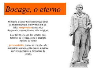 Bocage, o eterno
 O poema a seguir foi escrito pouco antes
  da morte do poeta. Nele vemos um eu-
     lírico arrependido da sua vida
desgarrada e reconciliado a vida religiosa.
  Esse talvez seja um dos sonetos mais
  famosos de Bocage. Ele é o exemplo
            perfeito do termo
 prê-romântico porque as emoções são
contraídas, ou seja, estão presas a rigidez
   do verso perfeito e a forma fixa de
                 soneto.
 