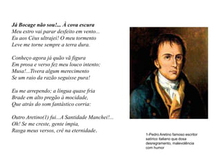 Já Bocage não sou!... À cova escura
Meu estro vai parar desfeito em vento...
Eu aos Céus ultrajei! O meu tormento
Leve me torne sempre a terra dura.

Conheço agora já quão vã figura
Em prosa e verso fez meu louco intento;
Musa!...Tivera algum merecimento
Se um raio da razão seguisse pura!

Eu me arrependo; a língua quase fria
Brade em alto pregão à mocidade,
Que atrás do som fantástico corria:

Outro Aretino(1) fui...A Santidade Manchei!...
Oh! Se me creste, gente ímpia,
Rasga meus versos, crê na eternidade.
                                                 1-Pedro Aretino famoso escritor
                                                 satírico italiano que dosa
                                                 desregramento, malevolência
                                                 com humor
 