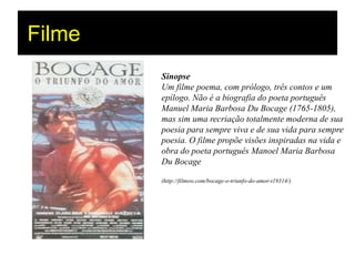 Filme
        Sinopse
        Um filme poema, com prólogo, três contos e um
        epílogo. Não é a biografia do poeta português
        Manuel Maria Barbosa Du Bocage (1765-1805),
        mas sim uma recriação totalmente moderna de sua
        poesia para sempre viva e de sua vida para sempre
        poesia. O filme propõe visões inspiradas na vida e
        obra do poeta português Manoel Maria Barbosa
        Du Bocage

        (http://filmow.com/bocage-o-triunfo-do-amor-t19314/)
 