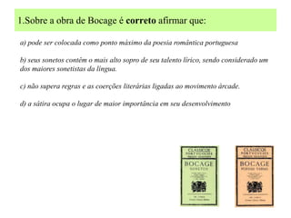 1.Sobre a obra de Bocage é correto afirmar que:

a) pode ser colocada como ponto máximo da poesia romântica portuguesa

b) seus sonetos contêm o mais alto sopro de seu talento lírico, sendo considerado um
dos maiores sonetistas da língua.

c) não supera regras e as coerções literárias ligadas ao movimento árcade.

d) a sátira ocupa o lugar de maior importância em seu desenvolvimento
 