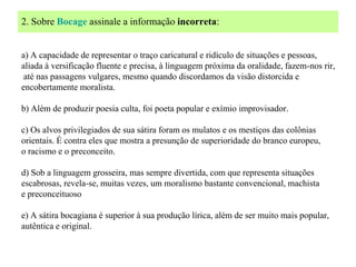 2. Sobre Bocage assinale a informação incorreta:


a) A capacidade de representar o traço caricatural e ridículo de situações e pessoas,
aliada à versificação fluente e precisa, à linguagem próxima da oralidade, fazem-nos rir,
 até nas passagens vulgares, mesmo quando discordamos da visão distorcida e
encobertamente moralista.

b) Além de produzir poesia culta, foi poeta popular e exímio improvisador.

c) Os alvos privilegiados de sua sátira foram os mulatos e os mestiços das colônias
orientais. É contra eles que mostra a presunção de superioridade do branco europeu,
o racismo e o preconceito.

d) Sob a linguagem grosseira, mas sempre divertida, com que representa situações
escabrosas, revela-se, muitas vezes, um moralismo bastante convencional, machista
e preconceituoso

e) A sátira bocagiana é superior à sua produção lírica, além de ser muito mais popular,
autêntica e original.
 