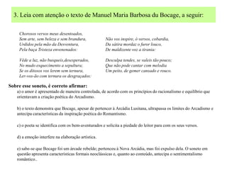3. Leia com atenção o texto de Manuel Maria Barbosa du Bocage, a seguir:

     Chorosos versos meus desentoados,
     Sem arte, sem beleza e sem brandura,             Não vos inspire, ó versos, cobardia,
     Urdidos pela mão da Desventura,                  Da sátira mordaz o furor louco,
     Pela baça Tristeza envenenados:                  De maldizente voz a tirania:

     Vêde a luz, não busqueis,desesperados,           Desculpa tendes, se valeis tão pouco;
     No mudo esquecimento a sepultura;                Que não pode cantar com melodia
     Se os ditosos vos lerem sem ternura,             Um peito, de gemer cansado e rouco.
     Ler-vos-ão com ternura os desgraçados:

Sobre esse soneto, é correto afirmar:
    a) o amor é apresentado de maneira controlada, de acordo com os princípios do racionalismo e equilíbrio que
    orientavam a criação poética do Arcadismo.

    b) o texto demonstra que Bocage, apesar de pertencer à Arcádia Lusitana, ultrapassa os limites do Arcadismo e
    antecipa características da inspiração poética do Romantismo.

    c) o poeta se identifica com os bem-aventurados e solicita a piedade do leitor para com os seus versos.

    d) a emoção interfere na elaboração artística.

    e) sabe-se que Bocage foi um árcade rebelde; pertenceu à Nova Arcádia, mas foi expulso dela. O soneto em
    questão apresenta características formais neoclássicas e, quanto ao conteúdo, antecipa o sentimentalismo
    romântico..
 