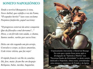 SONETO NAPOLEÔNICO
Tendo o terrível Bonaparte à vista,
Novo Aníbal, que esfalfa a voz da Fama,
"Ó capados heróis!" (aos seus exclama
Purpúreo fanfarrão, papal sacrista):


"O progresso estorvai da atroz conquista
Que da filosofia o mal derrama?..."
Disse, e em férvido tom saúda, e chama,
Santos surdos, varões por sacra lista:


Deles em vão rogando um pio arrojo,
Convulso o corpo, as faces amarelas,
Cede triste vitória, que faz nojo!          O pensamento irreverente e liberal de Bocage
                                               fez com que o poeta fosse preso após a
                                               divulgação da "Epístola a Marília" (ou
O rápido francês vai-lhe às canelas;       "Pavorosa Ilusão da Eternidade“) e deste soneto
Dá, fere, mata: ficam-lhe em despojo       dedicado a Napoleão, obras essas, consideradas
                                           uma ameaça a segurança do Estado e da Igreja.
Relíquias, bulas, merdas, bagatelas.
 
