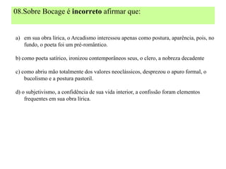 08.Sobre Bocage é incorreto afirmar que:


a) em sua obra lírica, o Arcadismo interessou apenas como postura, aparência, pois, no
   fundo, o poeta foi um pré-romântico.

b) como poeta satírico, ironizou contemporâneos seus, o clero, a nobreza decadente

c) como abriu mão totalmente dos valores neoclássicos, desprezou o apuro formal, o
    bucolismo e a postura pastoril.

d) o subjetivismo, a confidência de sua vida interior, a confissão foram elementos
    frequentes em sua obra lírica.
 
