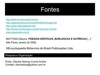 Fontes
http://www.mundocultural.com.br
http://paginas.terra.com.br/arte/PopBox/bocage.htm
http://www.cebocageanos.net/
http://filmow.com/bocage-o-triunfo-do-amor-t19314/
www.passeiweb.com.br


MATTOSO,Glauco. POESIAS ERÓTICAS, BURLESCAS E SATÍRICAS [...]”
São Paulo, janeiro de 2002.

©Encyclopaedia Britannica do Brasil Publicações Ltda.

Pesquisa e Organização

Profa. Cláudia Heloísa Cunha Andria
Contato: clauheloisa@yahoo.com.br
 