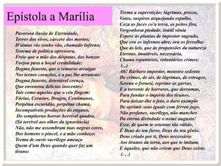 Trema a superstição; lágrimas, preces,
Epístola a Marília                            Votos, suspiros arquejando espalhe,
                                              Coza as faces co'a terra, os peitos fira,
                                              Vergonhosa piedade, inútil vênia
 Pavorosa ilusão de Eternidade,
                                              Espere às plantas de impostor sagrado,
 Terror dos vivos, cárcere dos mortos;
                                              Que ora os infernos abre, ora os ferrolha:
 D'almas vãs sonho vão, chamado inferno;
                                              Que às leis, que às propensões da natureza
 Sistema de política opressora,
                                              Eternas, imutáveis, necessária,
 Freio que a mão dos déspotas, dos bonzos
                                              Chama espantosos, voluntários crimes;
 Forjou para a boçal credulidade;
                                              (...)
 Dogma funesto, que o remorso arraigas
                                              Ah! Bárbaro impostor, monstro sedento
 Nos ternos corações, e a paz lhe arrancas:
                                              De crimes, de ais, de lágrimas, de estragos,
 Dogma funesto, detestável crença,
                                              Serena o frenesi, reprime as garras,
 Que envenena delícias inocentes!
                                              E a torrente de horrores, que derramas,
 Tais como aquelas que o céu fingem:
                                              Para fundar o império dos tiranos,
 Fúrias, Cerastes, Dragos, Centimanos,
                                              Para deixar-lhe o feio, o duro exemplo
 Perpétua escuridão, perpétua chama,
                                              De oprimir seus iguais com férreo jugo.
 Incompatíveis produções do engano,
                                              Não profanes, sacrílego, não manches
  Do sempiterno horror horrível quadro,
                                              Da eterna divindade o nome augusto!
 (Só terrível aos olhos da ignorância)
                                              Esse, de quem te ostentas tão válido,
 Não, não me assombram tuas negras cores,
                                              É Deus de teu furor, Deus do teu gênio,
 Dos homens o pincel, e a mão conheço:
                                              Deus criado por ti, Deus necessário
 Trema de ouvir sacrílego ameaço
                                              Aos tiranos da terra, aos que te imitam,
 Quem d'um Deus quando quer faz um
                                              E àqueles, que não crêem que Deus existe.
 tirano:
                                              (. . .)
 