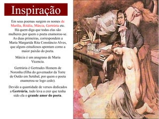 Inspiração
  Em seus poemas surgem os nomes de
 Marília, Ritália, Márcia, Gertrúria etc.
    Há quem diga que todas elas são
mulheres por quem o poeta enamorou-se.
   As duas primeiras, correspondem a
Maria Margarida Rita Constâncio Alves,
 que alguns estudiosos apontam como a
         maior paixão do poeta.
    Márcia é um anagrana de Maria
              Vicencia.
   Gertrúria é Gertrudes Homem de
Noronha (filha do governador da Torre
de Outão em Setúbal, por quem o poeta
       enamorou-se logo cedo).
Devido a quantidade de versos dedicados
 a Gertrúria, tudo leva a crer que tenha
   sido ela o grande amor do poeta.
 