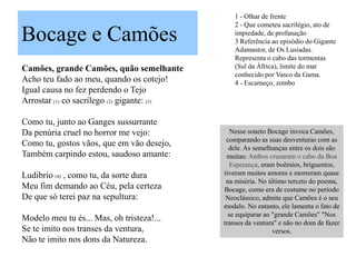 1 - Olhar de frente
                                                2 - Que cometeu sacrilégio, ato de

Bocage e Camões                                 impiedade, de profanação
                                                3 Referência ao episódio do Gigante
                                                Adamastor, de Os Lusíadas.
                                                Representa o cabo das tormentas
Camões, grande Camões, quão semelhante          (Sul da África), limite do mar
                                                conhecido por Vasco da Gama.
Acho teu fado ao meu, quando os cotejo!         4 - Escarneço, zombo
Igual causa no fez perdendo o Tejo
Arrostar (1) co sacrílego (2) gigante: (3)

Como tu, junto ao Ganges sussurrante
Da penúria cruel no horror me vejo:             Nesse soneto Bocage invoca Camões,
                                              comparando as suas desventuras com as
Como tu, gostos vãos, que em vão desejo,       dele. As semelhanças entre os dois são
Também carpindo estou, saudoso amante:        muitas: Ambos cruzaram o cabo da Boa
                                               Esperança, eram boêmios, briguentos,
Ludibrio (4) , como tu, da sorte dura        tiveram muitos amores e morreram quase
                                              na miséria. No último terceto do poema,
Meu fim demando ao Céu, pela certeza         Bocage, como era de costume no período
De que só terei paz na sepultura:             Neoclássico, admite que Camões é o seu
                                             modelo. No entanto, ele lamenta o fato de
                                               se equiparar ao "grande Camões" "Nos
Modelo meu tu és... Mas, oh tristeza!...     transes da ventura" e não no dom de fazer
Se te imito nos transes da ventura,                            versos.
Não te imito nos dons da Natureza.
 