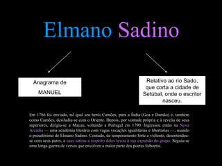 Elmano Sadino

  Anagrama de                                                    Relativo ao rio Sado,
                                                                 que corta a cidade de
     MANUEL                                                     Setúbal, onde o escritor
                                                                        nasceu.

Em 1786 foi enviado, tal qual seu herói Camões, para a Índia (Goa e Damão) e, também
como Camões, desiludiu-se com o Oriente. Depois, por vontade própria e à revelia de seus
superiores, dirigiu-se a Macau, voltando a Portugal em 1790. Ingressou então na Nova
Arcádia — uma academia literária com vagas vocações igualitárias e libertárias —, usando
o pseudônimo de Elmano Sadino. Contudo, de temperamento forte e violento, desentendeu-
se com seus pares, e suas sátiras a respeito deles levou à sua expulsão do grupo. Seguiu-se
uma longa guerra de versos que envolveu a maior parte dos poetas lisboetas.
 