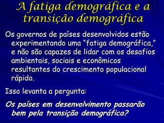 A fatiga demográfica e a
    transição demográfica
Os governos de países desenvolvidos estão
 experimentando uma “fatiga demográfica,”
 e não são capazes de lidar com os desafios
 ambientais, sociais e econômicos
 resultantes do crescimento populacional
 rápido.
Isso levanta a pergunta:
Os países em desenvolvimento passarão
 bem pela transição demográfica?
 