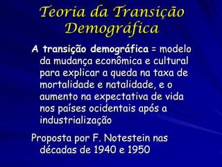 Teoria da Transição
    Demográfica
A transição demográfica = modelo
 da mudança econômica e cultural
 para explicar a queda na taxa de
 mortalidade e natalidade, e o
 aumento na expectativa de vida
 nos países ocidentais após a
 industrialização
Proposta por F. Notestein nas
  décadas de 1940 e 1950
 