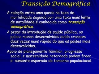 Transição Demográfica
A relação entre uma queda na taxa de
  mortalidade seguido por uma taxa mais lenta
  de natalidade é conhecida como transição
  demográfica.
A pesar da introdução de saúde pública, os
  países menos desenvolvidos ainda crescem
  duas vezes mais rápido do que os países mais
  desenvolvidos.
Apoio de planejamento familiar, progresso
  social, e maternidade retardada podem frear
  o aumento esperado do tamanho populacional.
 