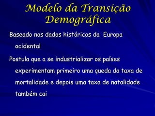 Modelo da Transição
        Demográfica
Baseado nos dados históricos da Europa
  ocidental

Postula que a se industrializar os países
  experimentam primeiro uma queda da taxa de
  mortalidade e depois uma taxa de natalidade
  também cai
 