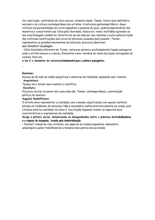 Cor valorizada, contrastes de claro-escuro, dramaticidade. Temas: fatos reais dahistória
nacional e da cultura contemporânea dos artistas. A natureza ganhaimportância- Goya:
retratos de personlidades da corte espanhola e pessoas do povo, açãoincompreensível dos
monstros e cenas históricas; lutas pela liberdade.-Delacroix: tema: multidões agitando-se
nas ruas.Paisagem romântica: Caracteriza-se um lado por seu realimso e outro pelarecriação
das continuas modificações das cores da natureza causadas pela luzsolar.-Turner:
representou os grandes movimentos da natureza: procurou descrever
uma “atmosfera” da paisagem.
 -John Constable:diferente de Turner, natureza serena e profundamente ligada aoslugares
onde o artista nasceu e cresceu. Elementos como: moinhos do vento,barcaças carregadas de
cereais. Para ele,
a luz é o elemento da naturezafundamental para a pintura paisagística.



Realismo:
Deixou-se de lado as visões subjetivas e emotivas da realidade, passando aser realista.
 Arquitetura:
Tendeu-se a tornar mais realista e científica.
 Escultura:
Procurou recriar os seres tais como eles são. Temas: contemporâneos, comintenção
política.Se destaca:
Auguste RodinPintura:
O artista deve representar a realidade com a mesma objetividade com queum cientista
estuda um fenômeno da natureza. Não é necessário melhorarartisticamente as coisas, pois
a beleza está na realidade tal como é. Sua função éapenas revelar os aspectos mais
característicos e expressivos da realidade.
Surge a pintura social, denunciando as desigualdades entre a pobreza dostrabalhadores
e a riqueza da burguesia, trazida pela industrialização.
- Courbet: temas da vida cotidiana, em especial as classes populares; demonstra
umasimpatia pelos trabalhadores e homens mais pobres da sociedade
 