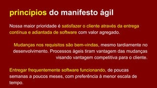 princípios do manifesto ágil
Nossa maior prioridade é satisfazer o cliente através da entrega
contínua e adiantada de software com valor agregado.
Mudanças nos requisitos são bem-vindas, mesmo tardiamente no
desenvolvimento. Processos ágeis tiram vantagem das mudanças
visando vantagem competitiva para o cliente.
Entregar frequentemente software funcionando, de poucas
semanas a poucos meses, com preferência à menor escala de
tempo.
 