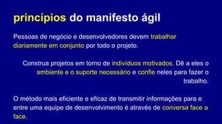 princípios do manifesto ágil
Pessoas de negócio e desenvolvedores devem trabalhar
diariamente em conjunto por todo o projeto.
Construa projetos em torno de indivíduos motivados. Dê a eles o
ambiente e o suporte necessário e confie neles para fazer o
trabalho.
O método mais eficiente e eficaz de transmitir informações para e
entre uma equipe de desenvolvimento é através de conversa face a
face.
 
