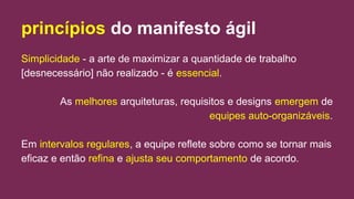 princípios do manifesto ágil
Simplicidade - a arte de maximizar a quantidade de trabalho
[desnecessário] não realizado - é essencial.
As melhores arquiteturas, requisitos e designs emergem de
equipes auto-organizáveis.
Em intervalos regulares, a equipe reflete sobre como se tornar mais
eficaz e então refina e ajusta seu comportamento de acordo.
 