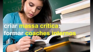 criar massa crítica:
formar coaches internos
 