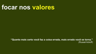 focar nos valores
“Quanto mais certo você faz a coisa errada, mais errado você se torna.”
(Russel Ackoff)
 