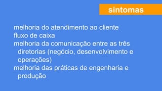 sintomas
melhoria do atendimento ao cliente
fluxo de caixa
melhoria da comunicação entre as três
diretorias (negócio, desenvolvimento e
operações)
melhoria das práticas de engenharia e
produção
 