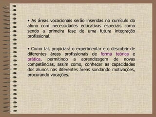 As áreas vocacionais serão inseridas no currículo do aluno com necessidades educativas especiais como sendo a primeira fase de uma futura integração profissional.  Como tal, propiciará o experimentar e o descobrir de diferentes áreas profissionais de  forma teórica  e  prática , permitindo a aprendizagem de novas competências, assim como, conhecer as capacidades dos alunos nas diferentes áreas sondando motivações, procurando vocações.  