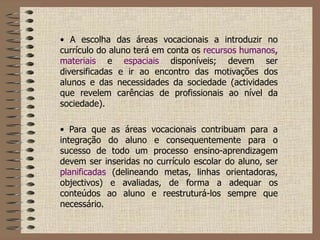 A escolha das áreas vocacionais a introduzir no currículo do aluno terá em conta os  recursos humanos ,  materiais  e  espaciais  disponíveis; devem ser diversificadas e ir ao encontro das motivações dos alunos e das necessidades da sociedade (actividades que revelem carências de profissionais ao nível da sociedade).  Para que as áreas vocacionais contribuam para a integração do aluno e consequentemente para o sucesso de todo um processo ensino-aprendizagem devem ser inseridas no currículo escolar do aluno, ser  planificadas  (delineando metas, linhas orientadoras, objectivos) e avaliadas, de forma a adequar os conteúdos ao aluno e reestruturá-los sempre que necessário.  