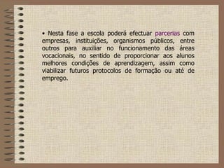 Nesta fase a escola poderá efectuar  parcerias  com empresas, instituições, organismos públicos, entre outros para auxiliar no funcionamento das áreas vocacionais, no sentido de proporcionar aos alunos melhores condições de aprendizagem, assim como viabilizar futuros protocolos de formação ou até de emprego. 