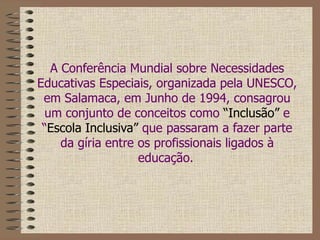 A Conferência Mundial sobre Necessidades Educativas Especiais, organizada pela UNESCO, em Salamaca, em Junho de 1994, consagrou um conjunto de conceitos como  “Inclusão”  e “ Escola Inclusiva”  que passaram a fazer parte da gíria entre os profissionais ligados à educação.   