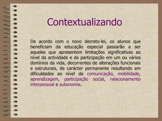 Contextualizando De acordo com o novo decreto-lei, os alunos que beneficiam da educação especial passarão a ser aqueles que apresentem limitações significativas ao nível da actividade e da participação em um ou vários domínios da vida, decorrentes de alterações funcionais e estruturais, de carácter permanente resultando em dificuldades ao nível da  comunicação ,  mobilidade ,  aprendizagem ,  participação social ,  relacionamento interpessoal  e  autonomia .   