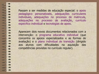 Passam a ser medidas de educação especial: o  apoio pedagógico personalizado ,  adequações curriculares individuais ,  adequações no processo de matricula ,  adequações no processo de avaliação ,  currículo especifico individual  e  tecnologias de apoio .   Aparecem dois novos documentos relacionados com a intervenção: o  programa educativo individual  (que concentra os apoios especializados e as formas de avaliação) e o  plano individual de transição  (dirigido aos alunos com dificuldades na aquisição das competências previstas no currículo regular).   