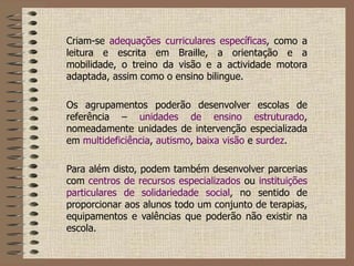 Criam-se  adequações curriculares específicas , como a leitura e escrita em Braille, a orientação e a mobilidade, o treino da visão e a actividade motora adaptada, assim como o ensino bilingue.   Os agrupamentos poderão desenvolver escolas de referência –  unidades de ensino estruturado , nomeadamente unidades de intervenção especializada em  multideficiência ,  autismo ,  baixa visão  e  surdez .   Para além disto, podem também desenvolver parcerias com  centros de recursos especializados  ou  instituições particulares de solidariedade social , no sentido de proporcionar aos alunos todo um conjunto de terapias, equipamentos e valências que poderão não existir na escola. 
