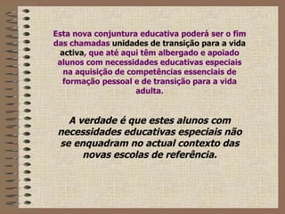 Esta nova conjuntura educativa poderá ser o fim das chamadas  unidades de transição para a vida activa , que até aqui têm albergado e apoiado alunos com necessidades educativas especiais na aquisição de competências essenciais de formação pessoal e de transição para a vida adulta. A verdade é que estes alunos com necessidades educativas especiais não se enquadram no actual contexto das novas escolas de referência. 