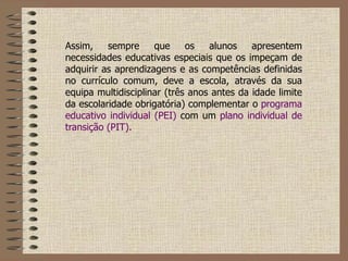 Assim, sempre que os alunos apresentem necessidades educativas especiais que os impeçam de adquirir as aprendizagens e as competências definidas no currículo comum, deve a escola, através da sua equipa multidisciplinar (três anos antes da idade limite da escolaridade obrigatória) complementar o  programa educativo individual (PEI)  com um  plano individual de transição (PIT). 