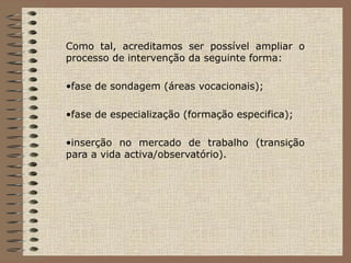 Como tal, acreditamos ser possível ampliar o processo de intervenção da seguinte forma:  fase de sondagem (áreas vocacionais);  fase de especialização (formação especifica); inserção no mercado de trabalho (transição para a vida activa/observatório). 