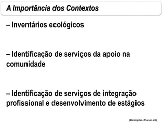A Importância dos Contextos
– Inventários ecológicos
– Identificação de serviços da apoio na
comunidade
– Identificação de serviços de integração
profissional e desenvolvimento de estágios
(Morningstar e Pearson, s/d)
 