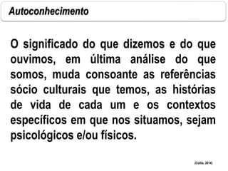 Autoconhecimento
O significado do que dizemos e do que
ouvimos, em última análise do que
somos, muda consoante as referências
sócio culturais que temos, as histórias
de vida de cada um e os contextos
específicos em que nos situamos, sejam
psicológicos e/ou físicos.
(Colôa, 2014)
 