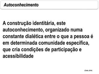 Autoconhecimento
(Colôa, 2014)
A construção identitária, este
autoconhecimento, organizado numa
constante dialética entre o que a pessoa é
em determinada comunidade específica,
que cria condições de participação e
acessibilidade
 