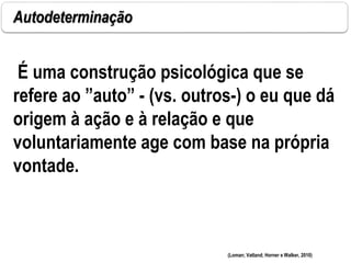 Autodeterminação
É uma construção psicológica que se
refere ao ”auto” - (vs. outros-) o eu que dá
origem à ação e à relação e que
voluntariamente age com base na própria
vontade.
(Loman; Vatland; Horner e Walker, 2010)
 