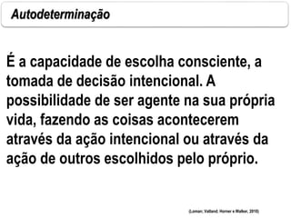 Autodeterminação
(Loman; Vatland; Horner e Walker, 2010)
É a capacidade de escolha consciente, a
tomada de decisão intencional. A
possibilidade de ser agente na sua própria
vida, fazendo as coisas acontecerem
através da ação intencional ou através da
ação de outros escolhidos pelo próprio.
 